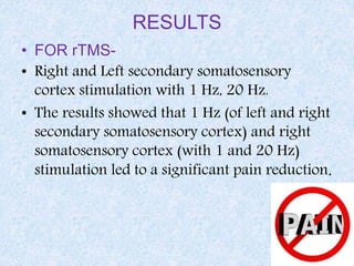 RESULTS
• FOR rTMS-
• Right and Left secondary somatosensory
cortex stimulation with 1 Hz, 20 Hz.
• The results showed that 1 Hz (of left and right
secondary somatosensory cortex) and right
somatosensory cortex (with 1 and 20 Hz)
stimulation led to a significant pain reduction.
 