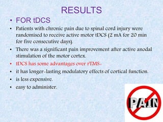 RESULTS
• FOR tDCS
• Patients with chronic pain due to spinal cord injury were
randomised to receive active motor tDCS (2 mA for 20 min
for five consecutive days).
• There was a significant pain improvement after active anodal
stimulation of the motor cortex.
• tDCS has some advantages over rTMS-
• it has longer-lasting modulatory effects of cortical function.
• is less expensive.
• easy to administer.
 