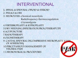 INTERVENTIONAL
1. SPINAL & EPIDURAL OPIOID & STEROID
2. PNS,SCS & DBS
3. NEUROLYSIS-Chemical neurolysis,
Radiofrequency thermocoagulation
Cryoanalgesia
4.VERTEBROPLASTY & KYPHOPLASTY
5.DRY NEEDLING,INFILTRATION,PROLOTHERAPY,TPI
6.ACUPUNCTURE
7.RADIOTHERAPY
8.OZONETHERAPY
9. CAUDAL EPIDURAL DECOMPRESSIVE NEUROPLASTY (LYSIS
OF ADHESIONS)
10.PERCUTANEOUS MANAGEMENT OF
VISCERAL PAIN
11.NEUROSURGICAL PROCEDURES
 