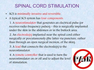 SPINAL CORD STIMULATION
• SCS is minimally invasive and reversible.
• A typical SCS system has four components.
1. A neurostimulator that generates an electrical pulse (or
receives radio frequency pulses) – this is surgically implanted
under the skin in the abdomen or in the buttock area.
2. An electrode(s) implanted near the spinal cord either
surgically or percutaneously (the latter via puncture, rather
than through an open surgical incision, of the skin).
3. A lead that connects the electrode(s) to the
neurostimulator.
4. A remote controller that is used to turn the
neurostimulator on or off and to adjust the level
of stimulation.
 