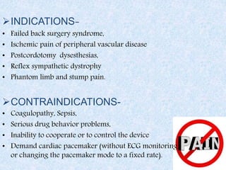 INDICATIONS-
• Failed back surgery syndrome,
• Ischemic pain of peripheral vascular disease
• Postcordotomy dysesthesias,
• Reflex sympathetic dystrophy
• Phantom limb and stump pain.
CONTRAINDICATIONS-
• Coagulopathy, Sepsis,
• Serious drug behavior problems,
• Inability to cooperate or to control the device
• Demand cardiac pacemaker (without ECG monitoring
or changing the pacemaker mode to a fixed rate).
 