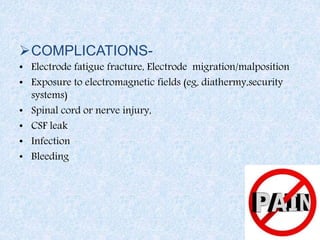 COMPLICATIONS-
• Electrode fatigue fracture, Electrode migration/malposition
• Exposure to electromagnetic fields (eg, diathermy,security
systems)
• Spinal cord or nerve injury,
• CSF leak
• Infection
• Bleeding
 