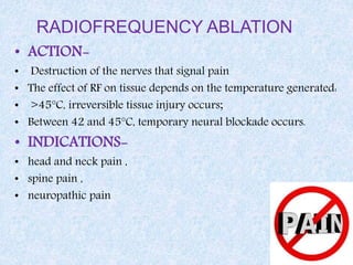 RADIOFREQUENCY ABLATION
• ACTION-
• Destruction of the nerves that signal pain
• The effect of RF on tissue depends on the temperature generated:
• >45°C, irreversible tissue injury occurs;
• Between 42 and 45°C, temporary neural blockade occurs.
• INDICATIONS-
• head and neck pain ,
• spine pain ,
• neuropathic pain
 