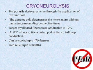 CRYONEUROLYSIS
• Temporarily destroys a nerve through the application of
extreme cold.
• The extreme cold degenerates the nerve axons without
damaging surrounding connective tissue
• Larger myelinated fibers cease conduction at 10°C,
• At 0°C, all nerve fibers entrapped in the ice ball stop
conduction.
• Can be cooled upto -70 degrees
• Pain relief upto 3 months.
 