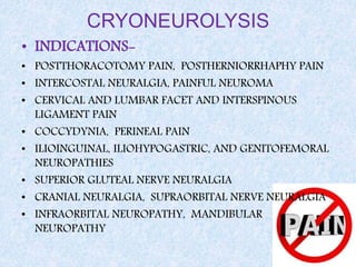 CRYONEUROLYSIS
• INDICATIONS-
• POSTTHORACOTOMY PAIN, POSTHERNIORRHAPHY PAIN
• INTERCOSTAL NEURALGIA, PAINFUL NEUROMA
• CERVICAL AND LUMBAR FACET AND INTERSPINOUS
LIGAMENT PAIN
• COCCYDYNIA, PERINEAL PAIN
• ILIOINGUINAL, ILIOHYPOGASTRIC, AND GENITOFEMORAL
NEUROPATHIES
• SUPERIOR GLUTEAL NERVE NEURALGIA
• CRANIAL NEURALGIA, SUPRAORBITAL NERVE NEURALGIA
• INFRAORBITAL NEUROPATHY, MANDIBULAR
NEUROPATHY
 