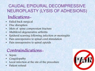 CAUDAL EPIDURAL DECOMPRESSIVE
NEUROPLASTY (LYSIS OF ADHESIONS)
Indications-
• Failed back surgical
• Disc disruption
• Mets of spine compression fracture
• Multilevel degenerative arthritis
• Epidural scarring following infection or meningitis
• Pain unresponsive to spinal cord stimulation
• Pain unresponsive to spinal opioids
Contraindications-
• Sepsis
• Coagulopathy
• Local infection at the site of the procedure
• Patient refusal
 