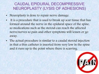 CAUDAL EPIDURAL DECOMPRESSIVE
NEUROPLASTY (LYSIS OF ADHESIONS)
• Neuroplasty is done to repair nerve damage.
• It is a procedure that is used to break up scar tissue that has
formed around the nerve in the epidural space of the spine,
so medications such as the steroid can reach the affected
nerve/nerves so pain and other symptoms will lessen or go
away.
• The actual procedure is similar to a caudal steroid injection
in that a thin catheter is inserted from very low in the spine
and it runs up to the point where there is scarring.
 