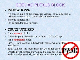 COELIAC PLEXUS BLOCK
• INDICATIONS-
• To control pain of the epigastric viscera, especially due to
primary or metastatic upper abdominal cancers
• chronic pancreatitis
• for intraabdominal surgery.
• DRUGS UTILIZED-
• For a sensory block-
• 0.25% Bupivacaine with or without 1:200,000 epi.
• For a neurolytic block-
• 50% - 100% Alcohol diluted with sterile water or local
anesthetic.
• Total volume - no more than 15-20 ml for each injection.
• Overfilling the space may cause the alcohol to leak
and spread posteriorly, resulting in alcohol neuritis.
 