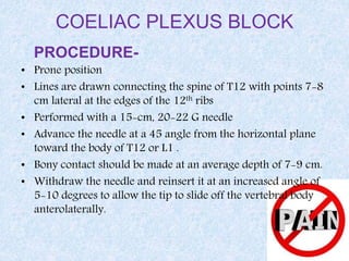 COELIAC PLEXUS BLOCK
PROCEDURE-
• Prone position
• Lines are drawn connecting the spine of T12 with points 7-8
cm lateral at the edges of the 12th ribs
• Performed with a 15-cm, 20-22 G needle
• Advance the needle at a 45 angle from the horizontal plane
toward the body of T12 or L1 .
• Bony contact should be made at an average depth of 7-9 cm.
• Withdraw the needle and reinsert it at an increased angle of
5-10 degrees to allow the tip to slide off the vertebral body
anterolaterally.
 
