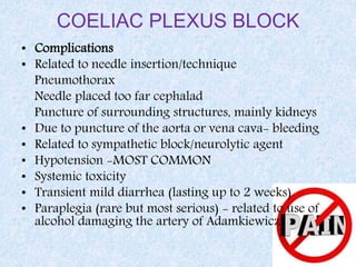 COELIAC PLEXUS BLOCK
• Complications
• Related to needle insertion/technique
Pneumothorax
Needle placed too far cephalad
Puncture of surrounding structures, mainly kidneys
• Due to puncture of the aorta or vena cava- bleeding
• Related to sympathetic block/neurolytic agent
• Hypotension -MOST COMMON
• Systemic toxicity
• Transient mild diarrhea (lasting up to 2 weeks)
• Paraplegia (rare but most serious) - related to use of
alcohol damaging the artery of Adamkiewicz
 