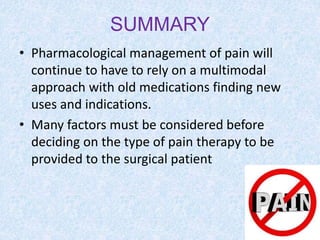 SUMMARY
• Pharmacological management of pain will
continue to have to rely on a multimodal
approach with old medications finding new
uses and indications.
• Many factors must be considered before
deciding on the type of pain therapy to be
provided to the surgical patient
 