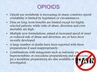 OPIOIDS
• Opioid use worldwide is increasing; in many countries opioid
availability is limited by legislation or circumstances .
• Data on long-term benefits are limited except for highly
selected patients, while risks of abuse, diversion and even
mortality are high .
• Multiple new formulations, aimed at increased speed of onset
or reduced risk of abuse and diversion, are or have been
recently developed.
• A large number of deaths have been reported with these
preparations if used inappropriately .
• Combinations with antagonists such as naloxone (in
buprenorphine or oxycodone preparations) and naltrexone
(in a morphine preparation) are also available or have been
investigated .
 