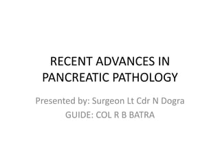 RECENT ADVANCES IN
PANCREATIC PATHOLOGY
Presented by: Surgeon Lt Cdr N Dogra
GUIDE: COL R B BATRA
 