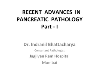 RECENT ADVANCES IN
PANCREATIC PATHOLOGY
Part - I
Dr. Indranil Bhattacharya
Consultant Pathologist
Jagjivan Ram Hospital
Mumbai
 