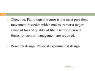 14



Objective: Pathological tremor is the most prevalent
movement disorder, which makes tremor a major
cause of loss of quality of life. Therefore, novel
forms for tremor management are required.



Research design: Pre-post experimental design.

12/8/2013

 