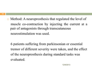 15



Method: A neuroprosthesis that regulated the level of
muscle co-contraction by injecting the current at a
pair of antagonists through transcutaneous
neurostimulation was used.
6 patients suffering from parkinsonian or essential
tremor of different severity were taken, and the effect
of the neuroprosthesis during standard tasks was
evaluated.
12/8/2013

 