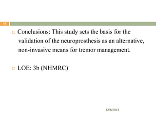 18



Conclusions: This study sets the basis for the
validation of the neuroprosthesis as an alternative,
non-invasive means for tremor management.



LOE: 3b (NHMRC)

12/8/2013

 