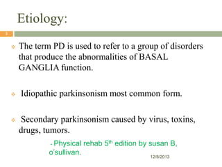 Etiology:
3







The term PD is used to refer to a group of disorders
that produce the abnormalities of BASAL
GANGLIA function.
Idiopathic parkinsonism most common form.
Secondary parkinsonism caused by virus, toxins,
drugs, tumors.
- Physical

o’sullivan.

rehab 5th edition by susan B,
12/8/2013

 