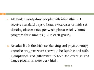 31



Method: Twenty-four people with idiopathic PD
receive standard physiotherapy exercises or Irish set
dancing classes once per week plus a weekly home
program for 6 months (12 in each group).



Results: Both the Irish set dancing and physiotherapy
exercise program were shown to be feasible and safe.
Compliance and adherence to both the exercise and
dance programs were very high.
12/8/2013

 