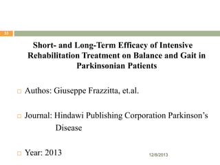 33

Short- and Long-Term Efficacy of Intensive
Rehabilitation Treatment on Balance and Gait in
Parkinsonian Patients






Authos: Giuseppe Frazzitta, et.al.
Journal: Hindawi Publishing Corporation Parkinson’s
Disease
Year: 2013

12/8/2013

 