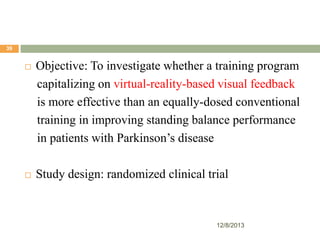 39



Objective: To investigate whether a training program
capitalizing on virtual-reality-based visual feedback
is more effective than an equally-dosed conventional
training in improving standing balance performance
in patients with Parkinson’s disease



Study design: randomized clinical trial

12/8/2013

 