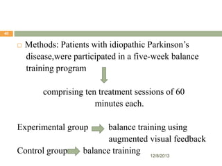40



Methods: Patients with idiopathic Parkinson’s
disease,were participated in a five-week balance
training program
comprising ten treatment sessions of 60
minutes each.

Experimental group
Control group

balance training using
augmented visual feedback
balance training 12/8/2013

 