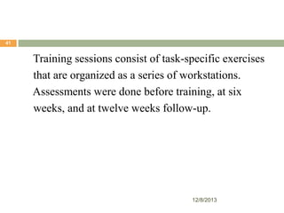 41

Training sessions consist of task-specific exercises
that are organized as a series of workstations.
Assessments were done before training, at six
weeks, and at twelve weeks follow-up.

12/8/2013

 