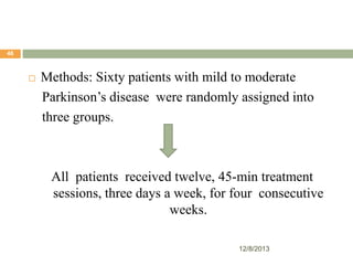 46



Methods: Sixty patients with mild to moderate
Parkinson’s disease were randomly assigned into
three groups.

All patients received twelve, 45-min treatment
sessions, three days a week, for four consecutive
weeks.
12/8/2013

 