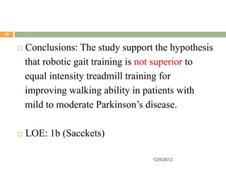 49



Conclusions: The study support the hypothesis
that robotic gait training is not superior to
equal intensity treadmill training for
improving walking ability in patients with
mild to moderate Parkinson’s disease.



LOE: 1b (Sacckets)
12/8/2013

 