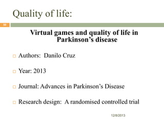 Quality of life:
50

Virtual games and quality of life in
Parkinson’s disease


Authors: Danilo Cruz



Year: 2013



Journal: Advances in Parkinson’s Disease



Research design: A randomised controlled trial
12/8/2013

 
