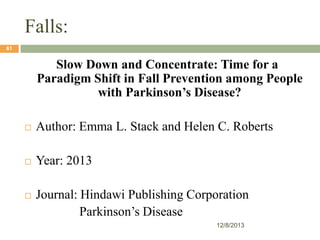 Falls:
61

Slow Down and Concentrate: Time for a
Paradigm Shift in Fall Prevention among People
with Parkinson’s Disease?


Author: Emma L. Stack and Helen C. Roberts



Year: 2013



Journal: Hindawi Publishing Corporation
Parkinson’s Disease
12/8/2013

 