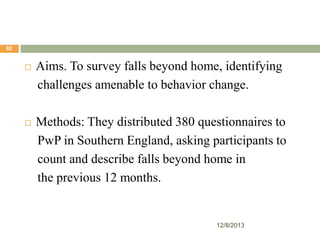 62



Aims. To survey falls beyond home, identifying
challenges amenable to behavior change.



Methods: They distributed 380 questionnaires to
PwP in Southern England, asking participants to
count and describe falls beyond home in
the previous 12 months.

12/8/2013

 