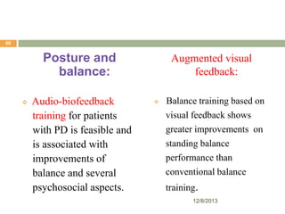 66

Posture and
balance:


Audio-biofeedback
training for patients
with PD is feasible and
is associated with
improvements of
balance and several
psychosocial aspects.

Augmented visual
feedback:


Balance training based on
visual feedback shows
greater improvements on
standing balance
performance than
conventional balance
training.
12/8/2013

 