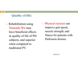 69

Quality of life:


Rehabilitation using
Nintendo Wii may
have beneficial effects
in quality of life of PD
subjects, and superior
when compared to
traditional PT.



Physical exercise can
improve gait speed,
muscle strength, and
fitness for patients with
Parkinson disease.

12/8/2013

 