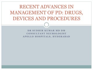 D R S U D H I R K U M A R M D D M
C O N S U L T A N T N E U R O L O G I S T
A P O L L O H O S P I T A L S , H Y D E R A B A D
RECENT ADVANCES IN
MANAGEMENT OF PD: DRUGS,
DEVICES AND PROCEDURES
 