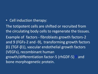 • Cell induction therapy:
The totipotent cells are shifted or recruited from
the circulating body cells to regenerate the tissues.
Example of factors - fibroblasts growth factors-2
and 9 (FGFs-2 and -9), transforming growth factors
β1 (TGF-β1), vascular endothelial growth factors
(VEGFs), recombinant human
growth/differentiation factor-5 (rhGDF-5)13 and
bone morphogenetic protein.
 
