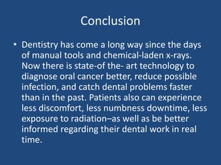 Conclusion
• Dentistry has come a long way since the days
of manual tools and chemical-laden x-rays.
Now there is state-of the- art technology to
diagnose oral cancer better, reduce possible
infection, and catch dental problems faster
than in the past. Patients also can experience
less discomfort, less numbness downtime, less
exposure to radiation–as well as be better
informed regarding their dental work in real
time.
 