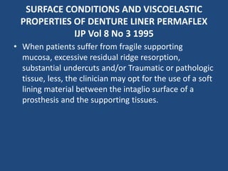 SURFACE CONDITIONS AND VISCOELASTIC
PROPERTIES OF DENTURE LINER PERMAFLEX
IJP Vol 8 No 3 1995
• When patients suffer from fragile supporting
mucosa, excessive residual ridge resorption,
substantial undercuts and/or Traumatic or pathologic
tissue, less, the clinician may opt for the use of a soft
lining material between the intaglio surface of a
prosthesis and the supporting tissues.
 