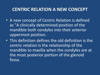 CENTRIC RELATION A NEW CONCEPT
• A new concept of Centric Relation is defined
as "A clinically determined position of the
mandible both condyles into their anterior
uppermost position.
• This definition defines the old definition is the
centric relation is the relationship of the
mandible to maxilla when the condyles are at
the most posterior portion of the glenoid
fossa.
 