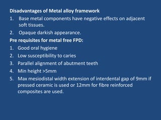 Disadvantages of Metal alloy framework
1. Base metal components have negative effects on adjacent
soft tissues.
2. Opaque darkish appearance.
Pre requisites for metal free FPD:
1. Good oral hygiene
2. Low susceptibility to caries
3. Parallel alignment of abutment teeth
4. Min height >5mm
5. Max mesiodistal width extension of interdental gap of 9mm if
pressed ceramic is used or 12mm for fibre reinforced
composites are used.
 