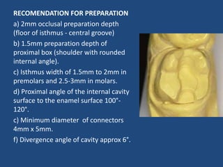 RECOMENDATION FOR PREPARATION
a) 2mm occlusal preparation depth
(floor of isthmus - central groove)
b) 1.5mm preparation depth of
proximal box (shoulder with rounded
internal angle).
c) Isthmus width of 1.5mm to 2mm in
premolars and 2.5-3mm in molars.
d) Proximal angle of the internal cavity
surface to the enamel surface 100°-
120°.
c) Minimum diameter of connectors
4mm x 5mm.
f) Divergence angle of cavity approx 6°.
 