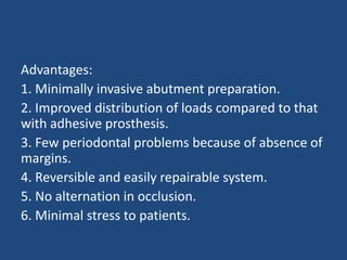 Advantages:
1. Minimally invasive abutment preparation.
2. Improved distribution of loads compared to that
with adhesive prosthesis.
3. Few periodontal problems because of absence of
margins.
4. Reversible and easily repairable system.
5. No alternation in occlusion.
6. Minimal stress to patients.
 
