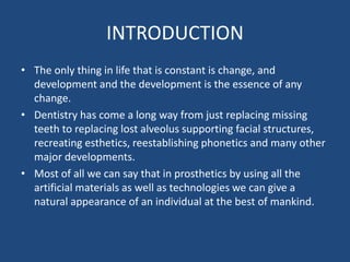 INTRODUCTION
• The only thing in life that is constant is change, and
development and the development is the essence of any
change.
• Dentistry has come a long way from just replacing missing
teeth to replacing lost alveolus supporting facial structures,
recreating esthetics, reestablishing phonetics and many other
major developments.
• Most of all we can say that in prosthetics by using all the
artificial materials as well as technologies we can give a
natural appearance of an individual at the best of mankind.
 