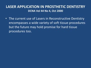 LASER APPLICATION IN PROSTHETIC DENTISTRY
DCNA Vol 44 No 4, Oct 2000
• The current use of Lasers in Reconstructive Dentistry
encompasses a wide variety of soft tissue procedures
but the future may hold promise for hard tissue
procedures too.
 