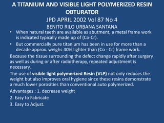 A TITANIUM AND VISIBLE LIGHT POLYMERIZED RESIN
OBTURATOR
JPD APRIL 2002 Vol 87 No 4
BENITO RILO URBANA SANTANA
• When natural teeth are available as abutment, a metal frame work
is indicated typically made up of (Co-Cr).
• But commercially pure titanium has been in use for more than a
decade approx. weighs 40% lighter than (Co - Cr) frame work.
Because the tissue surrounding the defect change rapidly after surgery
as well as during or after radiotherapy, repeated adjustment is
necessary.
The use of visible light polymerized Resin (VLP) not only reduces the
weight but also improves oral hygiene since these resins demonstrate
a much lower porosities than conventional auto polymerized.
Advantages : 1. decrease weight
2. Easy to Fabricate
3. Easy to Adjust.
 