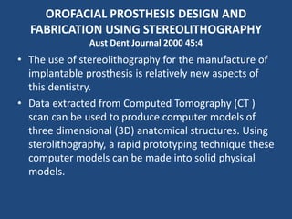 OROFACIAL PROSTHESIS DESIGN AND
FABRICATION USING STEREOLITHOGRAPHY
Aust Dent Journal 2000 45:4
• The use of stereolithography for the manufacture of
implantable prosthesis is relatively new aspects of
this dentistry.
• Data extracted from Computed Tomography (CT )
scan can be used to produce computer models of
three dimensional (3D) anatomical structures. Using
sterolithography, a rapid prototyping technique these
computer models can be made into solid physical
models.
 