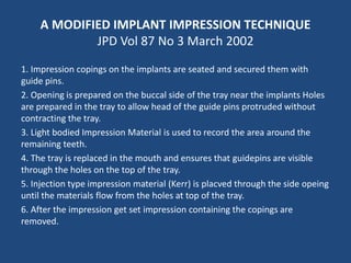 A MODIFIED IMPLANT IMPRESSION TECHNIQUE
JPD Vol 87 No 3 March 2002
1. Impression copings on the implants are seated and secured them with
guide pins.
2. Opening is prepared on the buccal side of the tray near the implants Holes
are prepared in the tray to allow head of the guide pins protruded without
contracting the tray.
3. Light bodied Impression Material is used to record the area around the
remaining teeth.
4. The tray is replaced in the mouth and ensures that guidepins are visible
through the holes on the top of the tray.
5. Injection type impression material (Kerr) is placved through the side opeing
until the materials flow from the holes at top of the tray.
6. After the impression get set impression containing the copings are
removed.
 