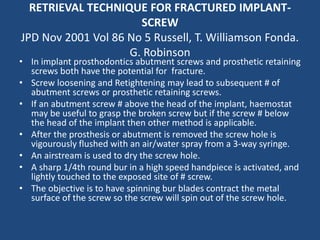 RETRIEVAL TECHNIQUE FOR FRACTURED IMPLANT-
SCREW
JPD Nov 2001 Vol 86 No 5 Russell, T. Williamson Fonda.
G. Robinson
• In implant prosthodontics abutment screws and prosthetic retaining
screws both have the potential for fracture.
• Screw loosening and Retightening may lead to subsequent # of
abutment screws or prosthetic retaining screws.
• If an abutment screw # above the head of the implant, haemostat
may be useful to grasp the broken screw but if the screw # below
the head of the implant then other method is applicable.
• After the prosthesis or abutment is removed the screw hole is
vigourously flushed with an air/water spray from a 3-way syringe.
• An airstream is used to dry the screw hole.
• A sharp 1/4th round bur in a high speed handpiece is activated, and
lightly touched to the exposed site of # screw.
• The objective is to have spinning bur blades contract the metal
surface of the screw so the screw will spin out of the screw hole.
 