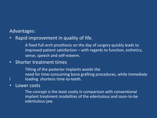Advantages:
• Rapid improvement in quality of life.
A fixed full-arch prosthesis on the day of surgery quickly leads to
improved patient satisfaction – with regards to function, esthetics,
sense, speech and self-esteem.
• Shorter treatment times
Tilting of the posterior implants avoids the
need for time-consuming bone grafting procedures, while immediate
l loading shortens time-to-teeth.
• Lower costs
The concept is the least costly in comparison with conventional
implant treatment modalities of the edentulous and soon-to-be
edentulous jaw.
 