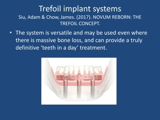 Trefoil implant systems
Siu, Adam & Chow, James. (2017). NOVUM REBORN: THE
TREFOIL CONCEPT.
• The system is versatile and may be used even where
there is massive bone loss, and can provide a truly
definitive ‘teeth in a day’ treatment.
 